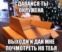 Сдавайся ты окружена Выходи и дай мне почмотреть нв тебя