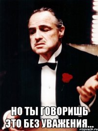  но ты говоришь это без уважения...