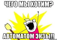 чего мы хотим? автоматом экзы!!