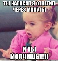 Ты написал,я ответил через минуты И ты молчишь!!!!!