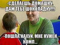 -Сделаешь домашку, дам тебе шоколадку!!! -Пошла нахуй, мне нужен комп...