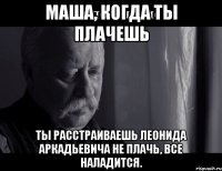 Маша, когда ты плачешь ТЫ РАССТРАИВАЕШЬ ЛЕОНИДА АРКАДЬЕВИЧА Не плачь, все наладится.