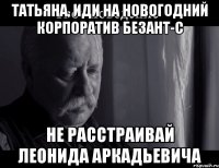 ТАТЬЯНА, ИДИ НА НОВОГОДНИЙ КОРПОРАТИВ БЕЗАНТ-С НЕ РАССТРАИВАЙ ЛЕОНИДА АРКАДЬЕВИЧА