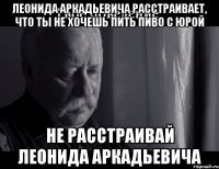 Леонида Аркадьевича расстраивает, что ты не хочешь пить пиво с Юрой Не расстраивай Леонида Аркадьевича