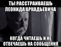 ты расстраиваешь Леонида Аркадьевича когда читаешь и не отвечаешь на сообщения