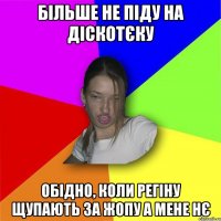 більше не піду на діскотєку Обідно, коли регіну щупають за жопу а мене нє