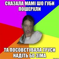 Сказала мамі шо губи пошерхли та посовєтувала труси надіть бо зіма