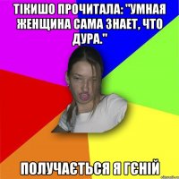 Тікишо прочитала: "Умная женщина сама знает, что дура." Получається я гєній