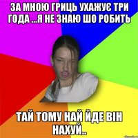 За мною Гриць ухажує три года ...я не знаю шо робить тай тому най йде він нахуй..