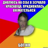 Дивлюсь на себе в зєркало - красавіца. Придивилась вніматєльнєй Богіня