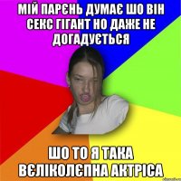 мій парєнь думає шо він секс гігант но даже не догадується шо то я така вєліколєпна актріса