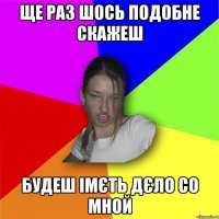 Ще раз шось подобне скажеш Будеш імєть дєло со мной