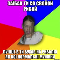 Заїбав ти со свойой рибой Лучше б ти бухав на рибалкі як всі нормальні мужики