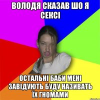 Володя сказав шо я сексі остальні баби мені завідують буду називать їх гномами