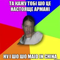 та кажу тобі шо це настояще армані ну і шо шо maid in china