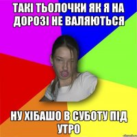 Такі тьолочки як я на дорозі не валяються ну хібашо в суботу під утро