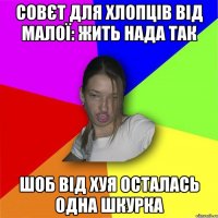 совєт для хлопців від малої: жить нада так шоб від хуя осталась одна шкурка