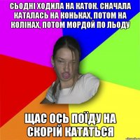 сьодні ходила на каток. сначала каталась на коньках, потом на колінах, потом мордой по льоду щас ось поїду на скорій кататься