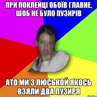 при поклейці обоїв главне, шоб не було пузирів ато ми з люськой якось взяли два пузиря