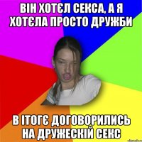 він хотєл секса, а я хотєла просто дружби в ітогє договорились на дружескій секс