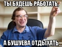 ты будешь работать, а Бушуева отдыхать