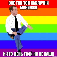 всё тип топ каблучки макияжи и это день твой но не наш!!