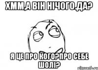 Хмм,а він нічого.Да? Я це про кого?Про себе шолі?