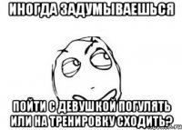 Иногда задумываешься пойти с девушкой погулять или на тренировку сходить?