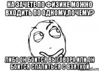 на зачете по физике можно входить по одному,почему? либо он боится выговора или он боится спалиться с взяткой