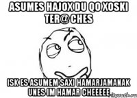 ASUMES HAJOX DU QO XOSKI TER@ CHES ISK ES ASUMEM SAXI HAMARJAMANAK UNES IM HAMAR CHEEEEE