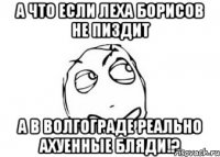 А ЧТО ЕСЛИ ЛЕХА БОРИСОВ НЕ ПИЗДИТ А В ВОЛГОГРАДЕ РЕАЛЬНО АХУЕННЫЕ БЛЯДИ!?