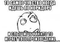 То самое чувство когда идешь по коридору и слышишь как кто то играет твое произведение