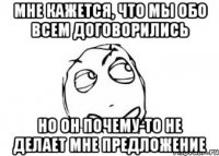 мне кажется, что мы обо всем договорились но он почему-то не делает мне предложение