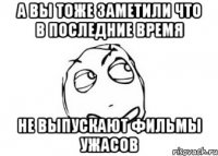 а вы тоже заметили что в последние время не выпускают фильмы ужасов