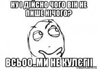 НУ і дійсно чого він не пише нічого? всьоо..ми не кулєгіі