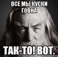 Все мы куски говна Так-то! вот.