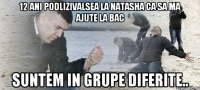 12 ani podlizivalsea la Natasha ca sa ma ajute la bac Suntem in grupe diferite..