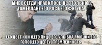 Мне всегда нравилось все только в Тамерлане.Его рост его фигура. Его цвет кожи.Его лицо.Его улыбка.Ямочки.Его голос.Его целеустремленность.