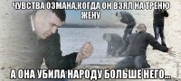 Чувства Озмана,когда он взял на треню жену а она убила народу больше него...