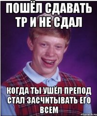 Пошёл сдавать ТР и не сдал Когда ты ушёл препод стал засчитывать его всем