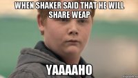 WHEN SHAKER SAID THAT HE WILL SHARE WEAP YAAAAHO