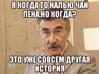 Я когда то налью чай Лена,но когда? Это уже совсем другая история