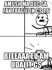 amush ma duc sa fak fragui in cs 1.6 bleeaaa eu am udalit cs