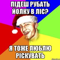 підеш рубать йолку в ліс? я тоже люблю ріскувать