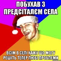 побухав з предсіталєм села всім в селі кажу шо могу решіть тепер любі проблеми