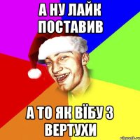 А ну лайк поставив а то як вїбу з вертухи