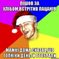 пішов за хлібом,встрітив пацанів мамкі дома сказав,шо гопніки деньги отобрали