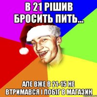 в 21 рішив бросить пить... але вже в 21-15 не втримався і побіг в магазин