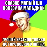 сказав малый шо повезу на мальдиви грошей хватило тильки до городського пляжа