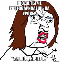 Люда:ты че разговариваешь на уроке? "А я шо,я ничего.."